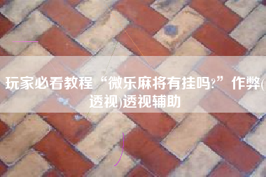 玩家必看教程“微乐麻将有挂吗?”作弊(透视)透视辅助