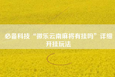 必备科技“微乐云南麻将有挂吗”详细开挂玩法