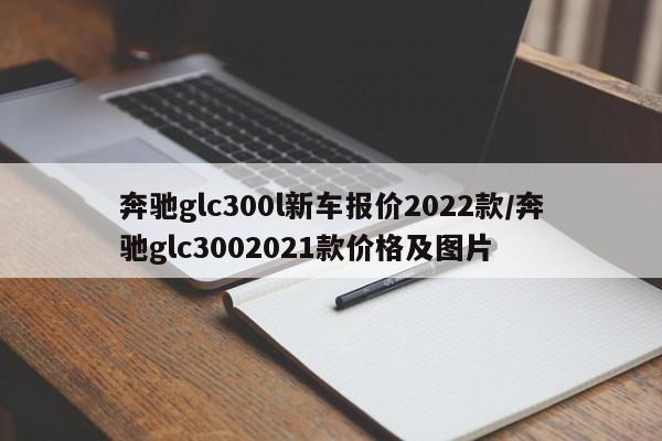 奔驰glc300l新车报价2022款/奔驰glc3002021款价格及图片