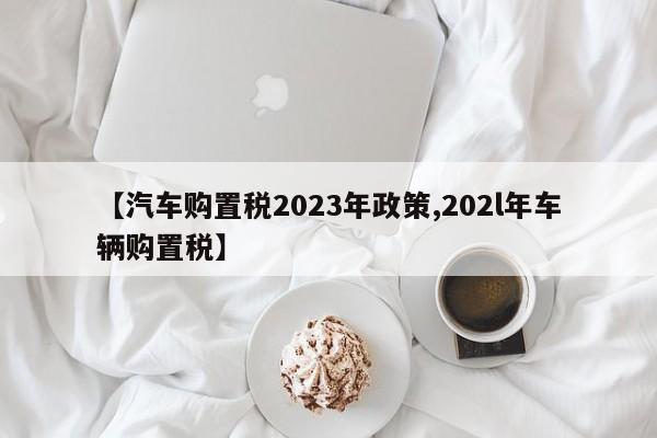 【汽车购置税2023年政策,202l年车辆购置税】