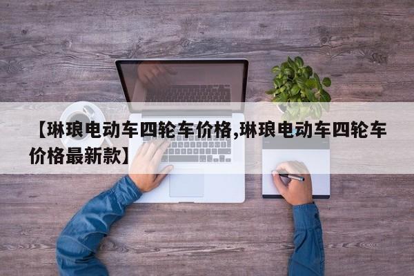 【琳琅电动车四轮车价格,琳琅电动车四轮车价格最新款】