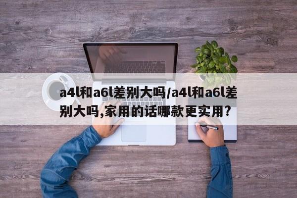 a4l和a6l差别大吗/a4l和a6l差别大吗,家用的话哪款更实用?