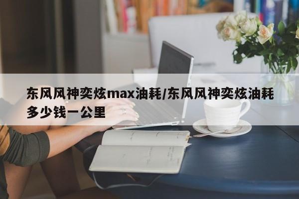 东风风神奕炫max油耗/东风风神奕炫油耗多少钱一公里