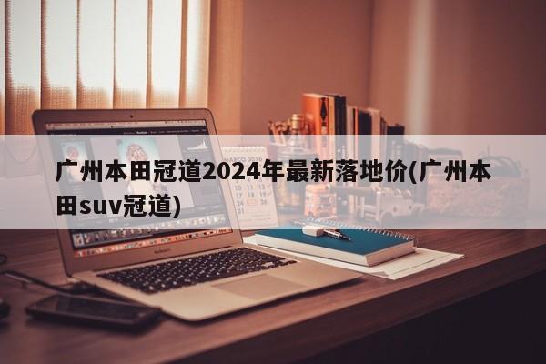 广州本田冠道2024年最新落地价(广州本田suv冠道)