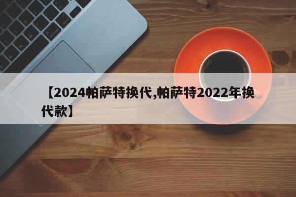 【2024帕萨特换代,帕萨特2022年换代款】