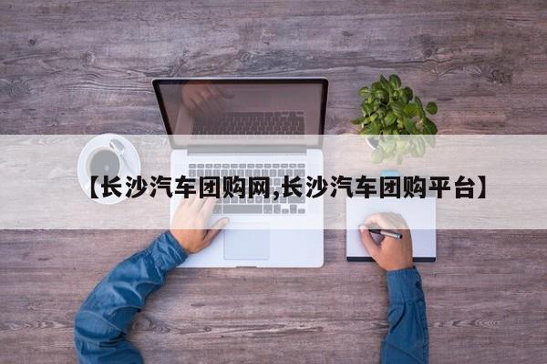 【长沙汽车团购网,长沙汽车团购平台】