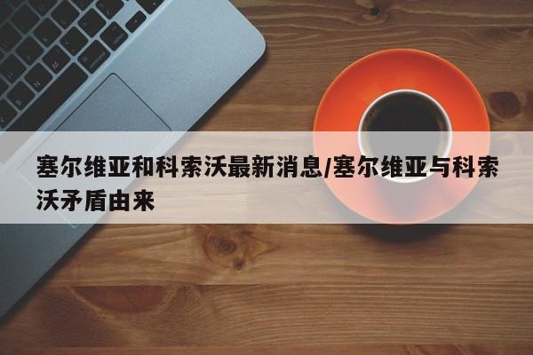 塞尔维亚和科索沃最新消息/塞尔维亚与科索沃矛盾由来