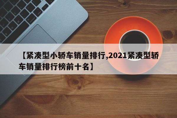 【紧凑型小轿车销量排行,2021紧凑型轿车销量排行榜前十名】
