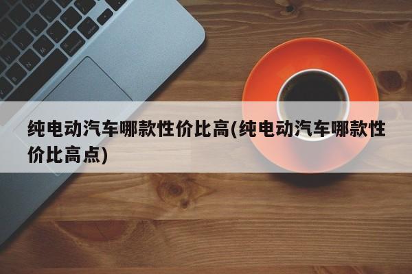纯电动汽车哪款性价比高(纯电动汽车哪款性价比高点)