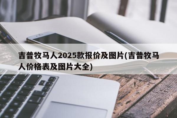 吉普牧马人2025款报价及图片(吉普牧马人价格表及图片大全)