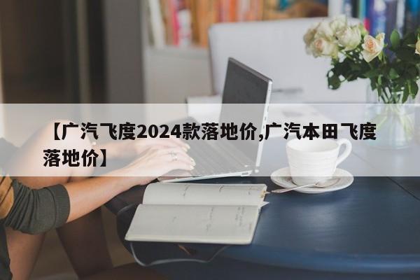 【广汽飞度2024款落地价,广汽本田飞度落地价】