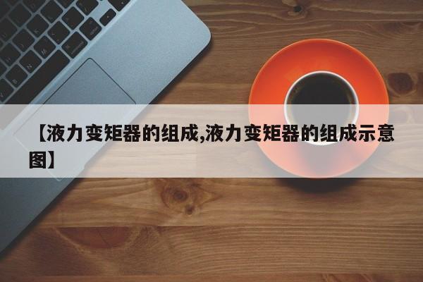 【液力变矩器的组成,液力变矩器的组成示意图】