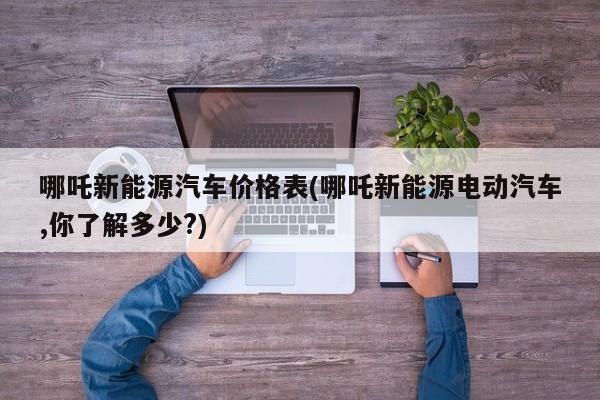 哪吒新能源汽车价格表(哪吒新能源电动汽车,你了解多少?)