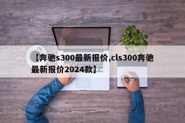 【奔驰s300最新报价,cls300奔驰最新报价2024款】