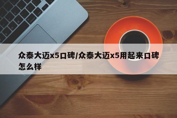 众泰大迈x5口碑/众泰大迈x5用起来口碑怎么样