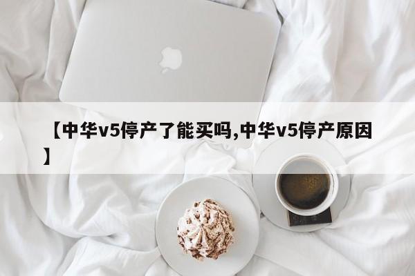 【中华v5停产了能买吗,中华v5停产原因】