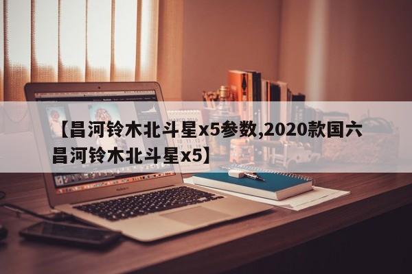 【昌河铃木北斗星x5参数,2020款国六昌河铃木北斗星x5】