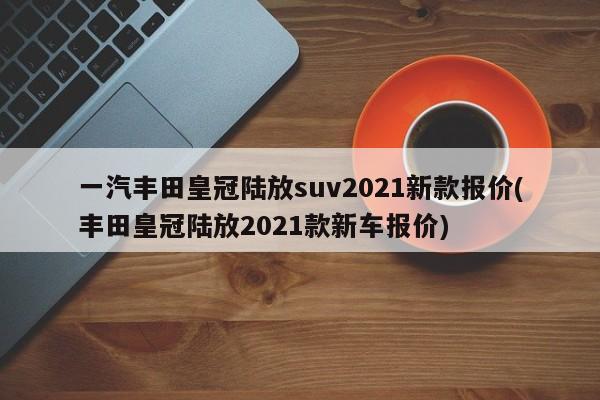一汽丰田皇冠陆放suv2021新款报价(丰田皇冠陆放2021款新车报价)