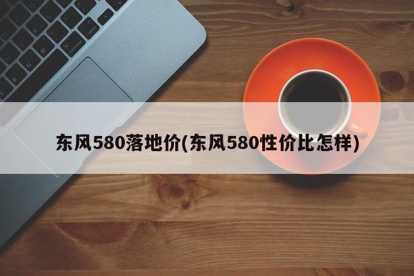 东风580落地价(东风580性价比怎样)