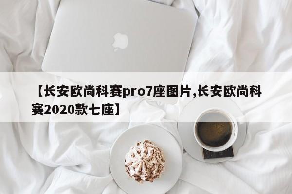 【长安欧尚科赛pro7座图片,长安欧尚科赛2020款七座】