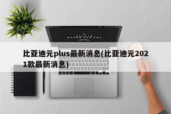 比亚迪元plus最新消息(比亚迪元2021款最新消息)