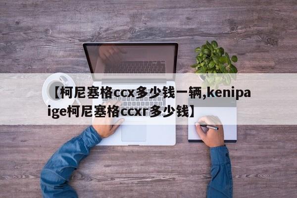 【柯尼塞格ccx多少钱一辆,kenipaige柯尼塞格ccxr多少钱】