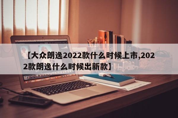 【大众朗逸2022款什么时候上市,2022款朗逸什么时候出新款】