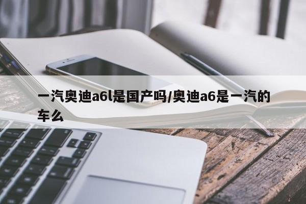 一汽奥迪a6l是国产吗/奥迪a6是一汽的车么