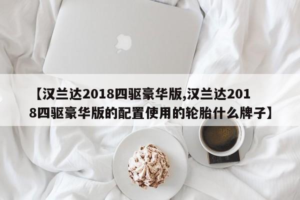 【汉兰达2018四驱豪华版,汉兰达2018四驱豪华版的配置使用的轮胎什么牌子】