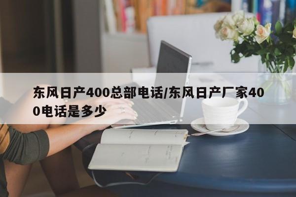 东风日产400总部电话/东风日产厂家400电话是多少