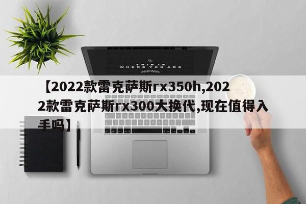 【2022款雷克萨斯rx350h,2022款雷克萨斯rx300大换代,现在值得入手吗】