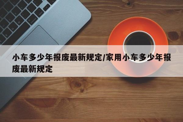 小车多少年报废最新规定/家用小车多少年报废最新规定