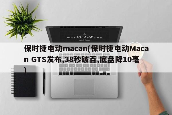 保时捷电动macan(保时捷电动Macan GTS发布,38秒破百,底盘降10毫)