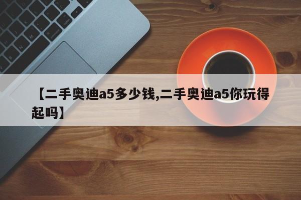 【二手奥迪a5多少钱,二手奥迪a5你玩得起吗】