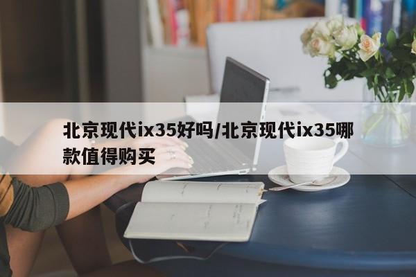 北京现代ix35好吗/北京现代ix35哪款值得购买