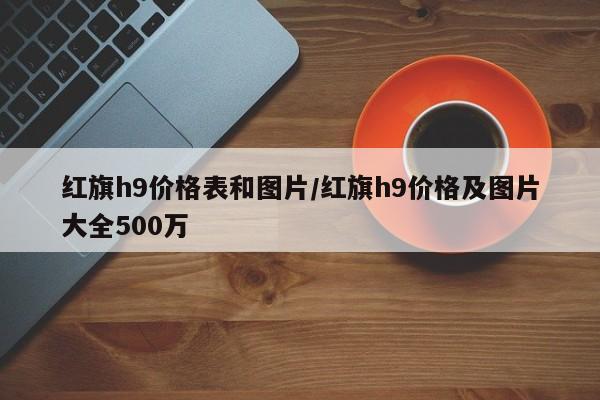 红旗h9价格表和图片/红旗h9价格及图片大全500万