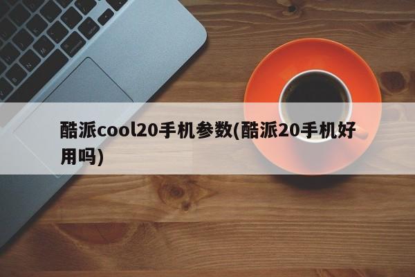 酷派cool20手机参数(酷派20手机好用吗)