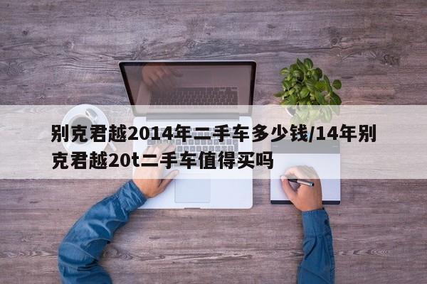 别克君越2014年二手车多少钱/14年别克君越20t二手车值得买吗