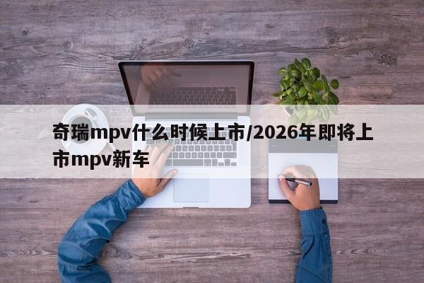 奇瑞mpv什么时候上市/2026年即将上市mpv新车