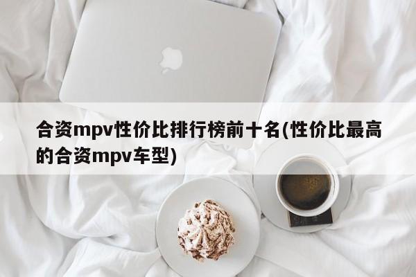 合资mpv性价比排行榜前十名(性价比最高的合资mpv车型)