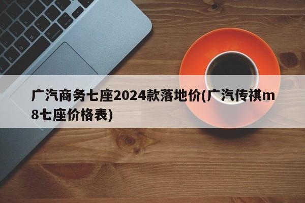 广汽商务七座2024款落地价(广汽传祺m8七座价格表)