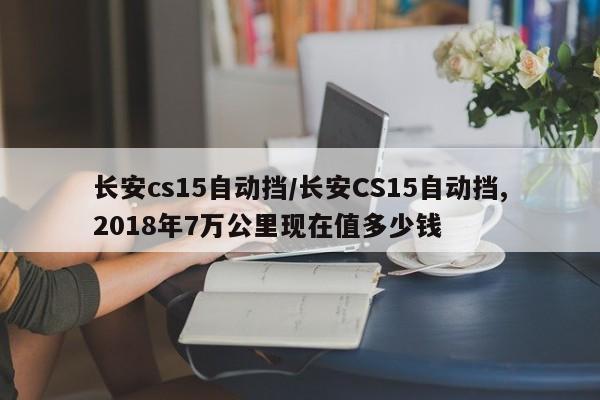 长安cs15自动挡/长安CS15自动挡,2018年7万公里现在值多少钱