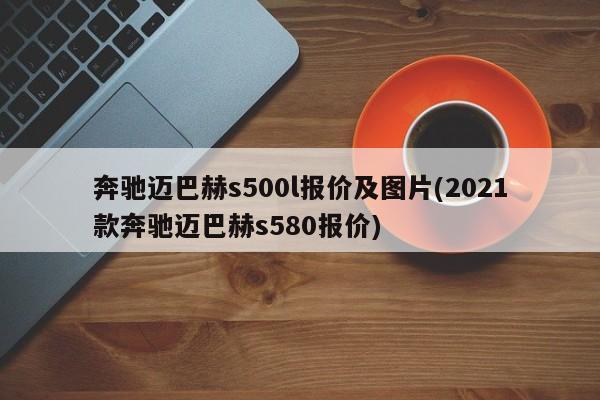 奔驰迈巴赫s500l报价及图片(2021款奔驰迈巴赫s580报价)