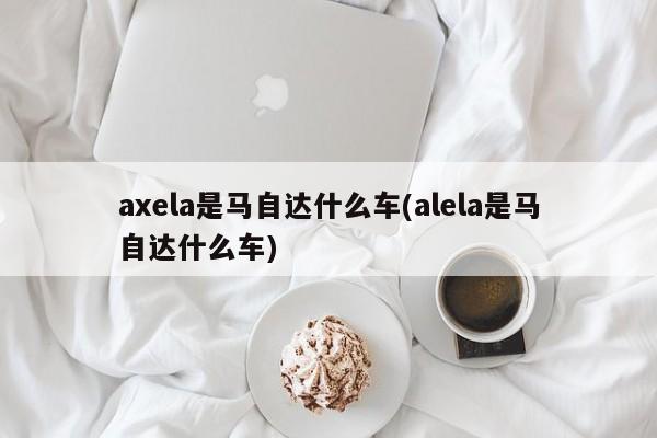 axela是马自达什么车(alela是马自达什么车)