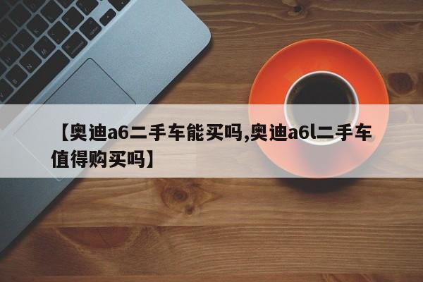 【奥迪a6二手车能买吗,奥迪a6l二手车值得购买吗】