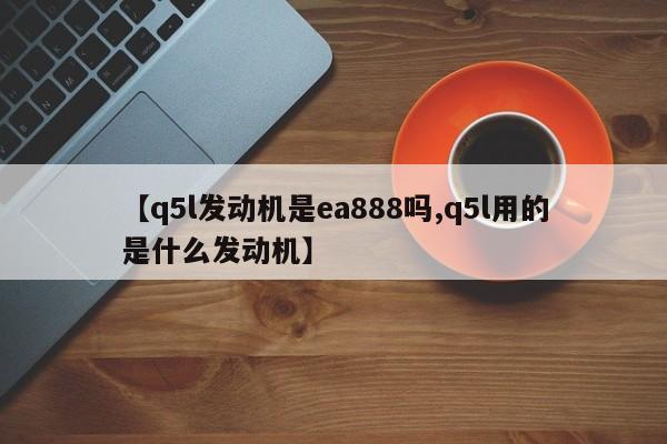 【q5l发动机是ea888吗,q5l用的是什么发动机】