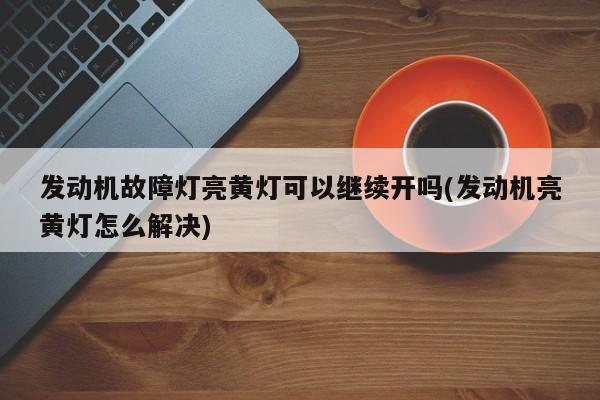 发动机故障灯亮黄灯可以继续开吗(发动机亮黄灯怎么解决)