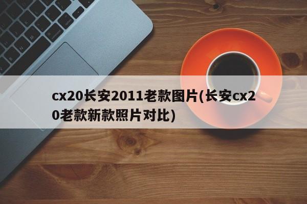 cx20长安2011老款图片(长安cx20老款新款照片对比)