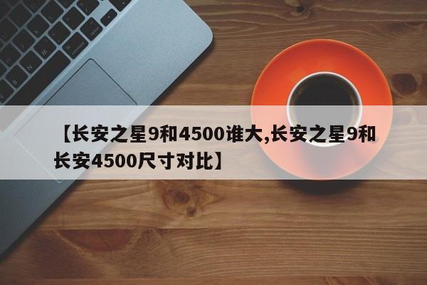 【长安之星9和4500谁大,长安之星9和长安4500尺寸对比】