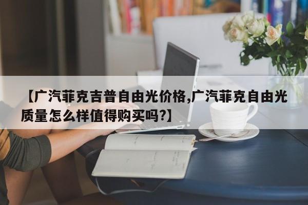 【广汽菲克吉普自由光价格,广汽菲克自由光质量怎么样值得购买吗?】
